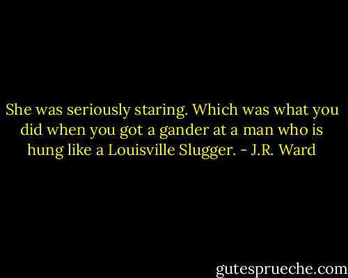 She was seriously staring.<br />Which was what you did when you got a gander at a man who is hung like a Louisville Slugger. - J.R. Ward