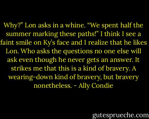 Why?” Lon asks in a whine. “We spent half the summer marking these paths!” I think I see a faint smile on Ky’s face and I realize that he likes Lon. Who asks the questions no one else will ask even though he never gets an answer. It strikes me that this is a kind of bravery. A wearing-down kind of bravery, but bravery nonetheless. - Ally Condie