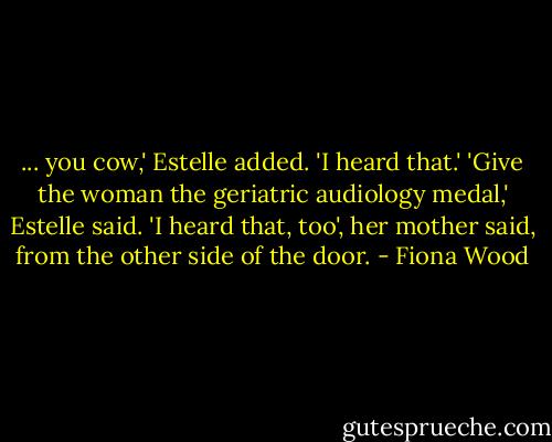 ... you cow,' Estelle added. 'I heard that.' 'Give the woman the geriatric audiology medal,' Estelle said. 'I heard that, too', her mother said, from the other side of the door. - Fiona Wood