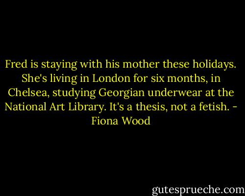 Fred is staying with his mother these holidays. She's living in London for six months, in Chelsea, studying Georgian underwear at the National Art Library. It's a thesis, not a fetish. - Fiona Wood