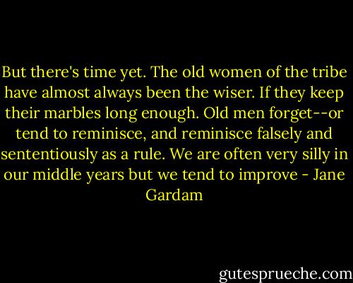 But there's time yet. The old women of the tribe have almost always been the wiser. If they keep their marbles long enough. Old men forget--or tend to reminisce, and reminisce falsely and sententiously as a rule. We are often very silly in our middle years but we tend to improve - Jane Gardam