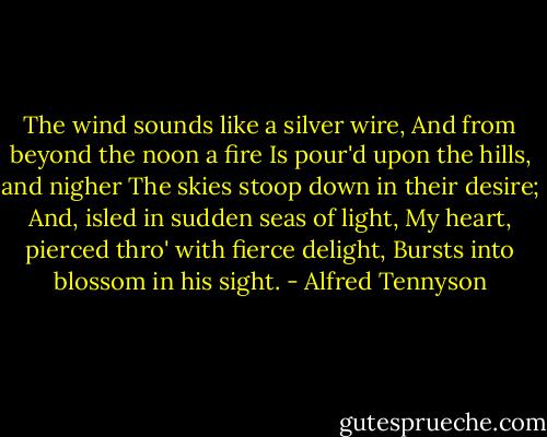 The wind sounds like a silver wire,<br />And from beyond the noon a fire<br />Is pour'd upon the hills, and nigher<br />The skies stoop down in their desire;<br />And, isled in sudden seas of light,<br />My heart, pierced thro' with fierce delight,<br />Bursts into blossom in his sight. - Alfred Tennyson