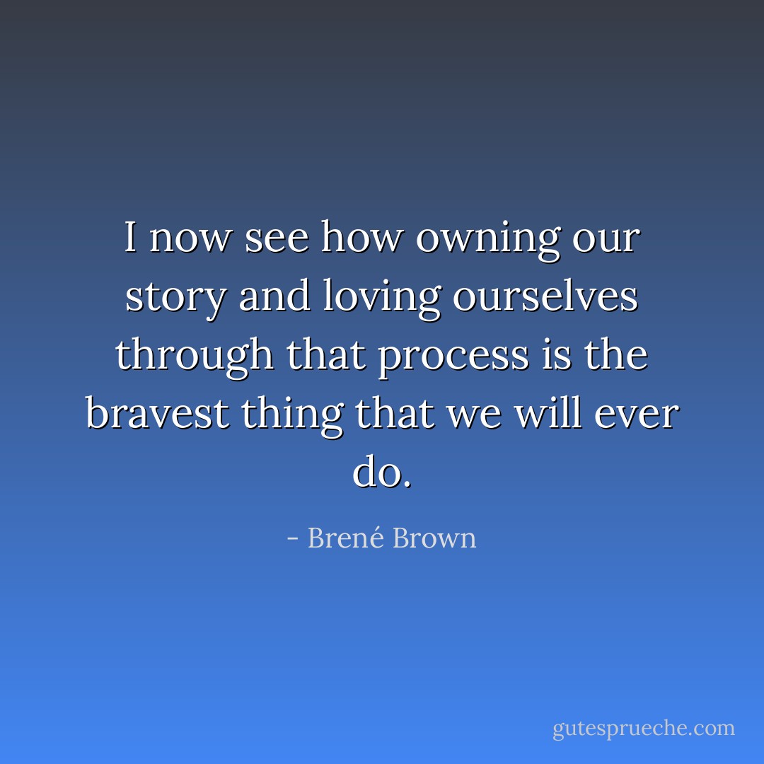 I now see how owning our story and loving ourselves through that process is the bravest thing that we will ever do. - Brené Brown