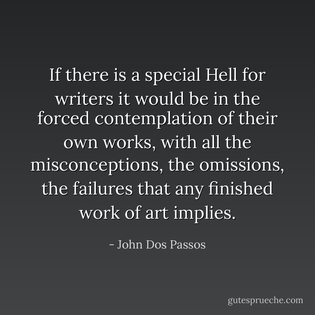 If there is a special Hell for writers it would be in the forced contemplation of their own works, with all the misconceptions, the omissions, the failures that any finished work of art implies. - John Dos Passos