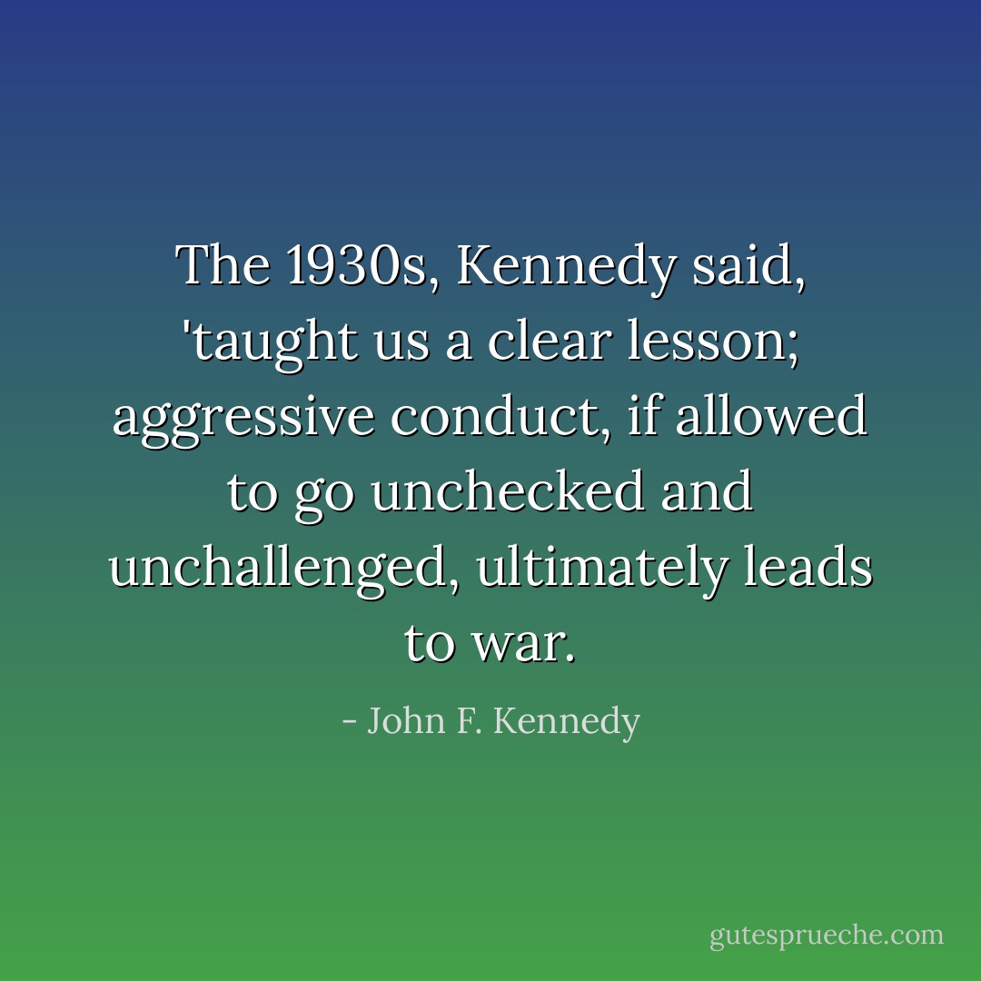 The 1930s, Kennedy said, 'taught us a clear lesson; aggressive conduct, if allowed to go unchecked and unchallenged, ultimately leads to war. - John F. Kennedy