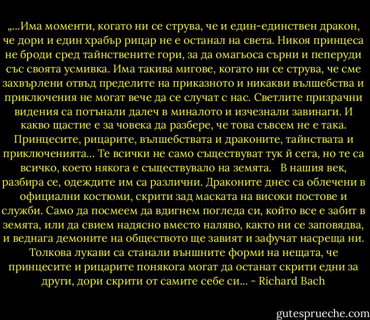 „...Има моменти, когато ни се струва, че и един-единствен дракон, че дори и един храбър рицар не е останал на света. Никоя принцеса не броди сред тайнствените гори, за да омагьоса сърни и пеперуди със своята усмивка. Има такива мигове, когато ни се струва, че сме захвърлени отвъд пределите на приказното и никакви вълшебства и приключения не могат вече да се случат с нас. Светлите призрачни видения са потънали далеч в миналото и изчезнали завинаги. И какво щастие е за човека да разбере, че това съвсем не е така. Принцесите, рицарите, вълшебствата и драконите, тайнствата и приключенията… Те всички не само съществуват тук й сега, но те са всичко, което някога е съществувало на земята.<br /><br /> В нашия век, разбира се, одеждите им са различни. Драконите днес са облечени в официални костюми, скрити зад маската на високи постове и служби. Само да посмеем да вдигнем погледа си, който все е забит в земята, или да свием надясно вместо наляво, както ни се заповядва, и веднага демоните на обществото ще завият и зафучат насреща ни. Толкова лукави са станали външните форми на нещата, че принцесите и рицарите понякога могат да останат скрити едни за други, дори скрити от самите себе си... - Richard Bach