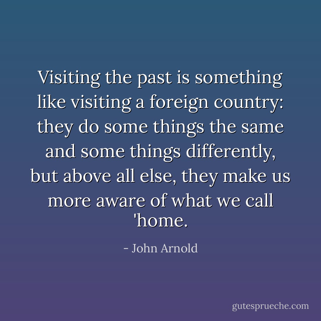 Visiting the past is something like visiting a foreign country: they do some things the same and some things differently, but above all else, they make us more aware of what we call 'home. - John Arnold