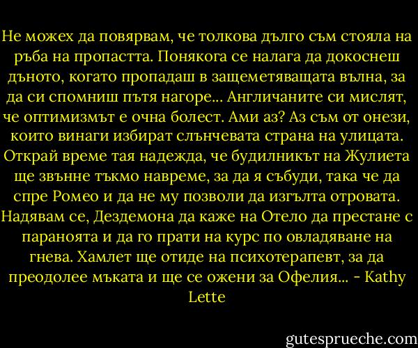 Не можех да повярвам, че толкова дълго съм стояла на ръба на пропастта. Понякога се налага да докоснеш дъното, когато пропадаш в защеметяващата вълна, за да си спомниш пътя нагоре...<br />Англичаните си мислят, че оптимизмът е очна болест. Ами аз? Аз съм от онези, които винаги избират слънчевата страна на улицата. Открай време тая надежда, че будилникът на Жулиета ще звънне тъкмо навреме, за да я събуди, така че да спре Ромео и да не му позволи да изгълта отровата. Надявам се, Дездемона да каже на Отело да престане с параноята и да го прати на курс по овладяване на гнева. Хамлет ще отиде на психотерапевт, за да преодолее мъката и ще се ожени за Офелия... - Kathy Lette