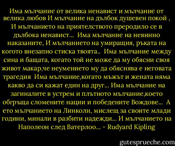 Има мълчание от велика ненавист<br />и мълчание от велика любов<br />И мълчание на дълбок душевен покой ,<br />И мълчанието на приятелството<br />преродило се в дълбока ненавист...<br /><br />Има мълчание на невинно наказаните,<br />И мълчанието на умиращия,<br />ръката на когото внезапно стиска твоята..<br /><br />Има мълчание между сина и бащата,<br />когато той не може да му обясни своя живот<br />макар,че неумението му да обяснява<br />е неговата трагедия<br /><br />Има мълчание,когато мъжът и жената<br />няма какво да си кажат един на друг...<br />Има мълчание на загиналите в устрем<br />и плътното мълчание,което обгръща<br />сломените нации и победените Вождове...<br /><br />А ето мълчанието на Линколн,<br />мислещ за своите млади години,<br />минали в разбити надежди...<br />И мълчанието на Наполеон след Ватерлоо... - Rudyard Kipling