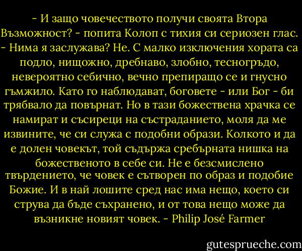- И защо човечеството получи своята Втора Възможност? - попита Колоп с тихия си сериозен глас.<br />- Нима я заслужава? Не. С малко изключения хората са подло, нищожно, дребнаво, злобно, тесногръдо, невероятно себично, вечно препиращо се и гнусно гъмжило. Като го наблюдават, боговете - или Бог - би трябвало да повърнат. Но в тази божествена храчка се намират и съсиреци на състраданието, моля да ме извините, че си служа с подобни образи. Колкото и да е долен човекът, той съдържа сребърната нишка на божественото в себе си. Не е безсмислено твърдението, че човек е сътворен по образ и подобие Божие. И в най лошите сред нас има нещо, което си струва да бъде съхранено, и от това нещо може да възникне новият човек. - Philip José Farmer