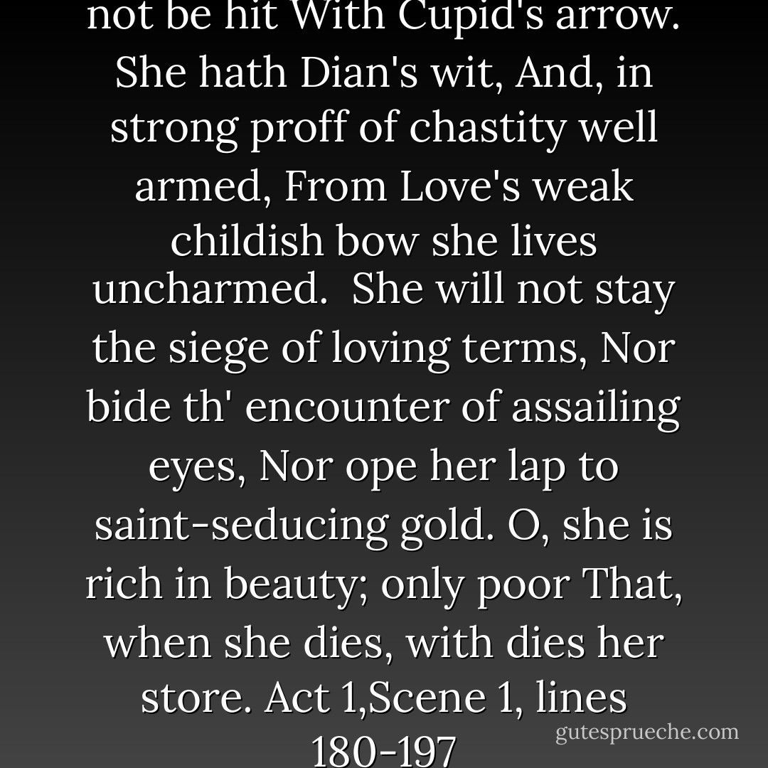 Well, in that hit you miss. She'll not be hit<br />With Cupid's arrow. She hath Dian's wit,<br />And, in strong proff of chastity well armed,<br />From Love's weak childish bow she lives uncharmed. <br />She will not stay the siege of loving terms,<br />Nor bide th' encounter of assailing eyes,<br />Nor ope her lap to saint-seducing gold.<br />O, she is rich in beauty; only poor<br />That, when she dies, with dies her store.<br />Act 1,Scene 1, lines 180-197 - William Shakespeare