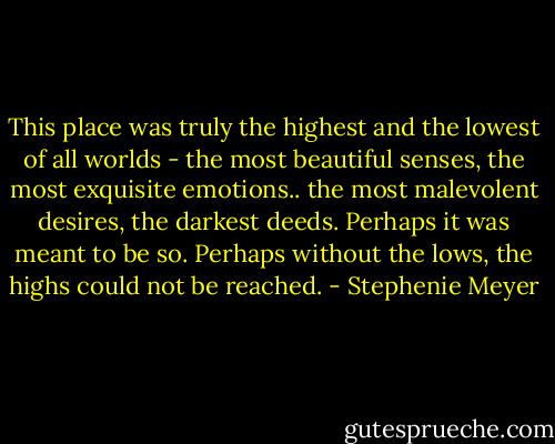 This place was truly the highest and the lowest of all worlds - the most beautiful senses, the most exquisite emotions.. the most malevolent desires, the darkest deeds. Perhaps it was meant to be so. Perhaps without the lows, the highs could not be reached. - Stephenie Meyer