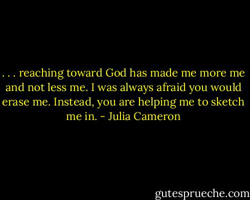. . . reaching toward God has made me more me and not less me. I was always afraid you would erase me. Instead, you are helping me to sketch me in. - Julia Cameron