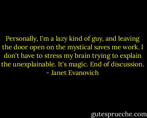 Personally, I'm a lazy kind of guy, and leaving the door open on the mystical saves me work. I don't have to stress my brain trying to explain the unexplainable. It's magic. End of discussion. - Janet Evanovich