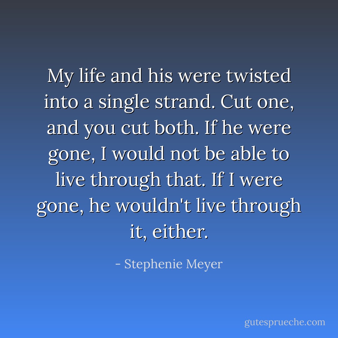 My life and his were twisted into a single strand. Cut one, and you cut both. If he were gone, I would not be able to live through that. If I were gone, he wouldn't live through it, either. - Stephenie Meyer