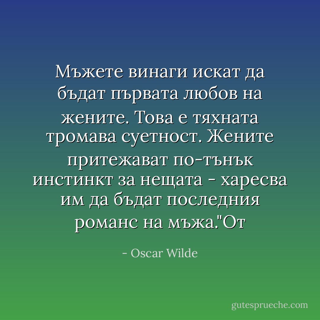 Мъжете винаги искат да бъдат първата любов на жените. Това е тяхната тромава суетност. Жените притежават по-тънък инстинкт за нещата - харесва им да бъдат последния романс на мъжа."От - Oscar Wilde