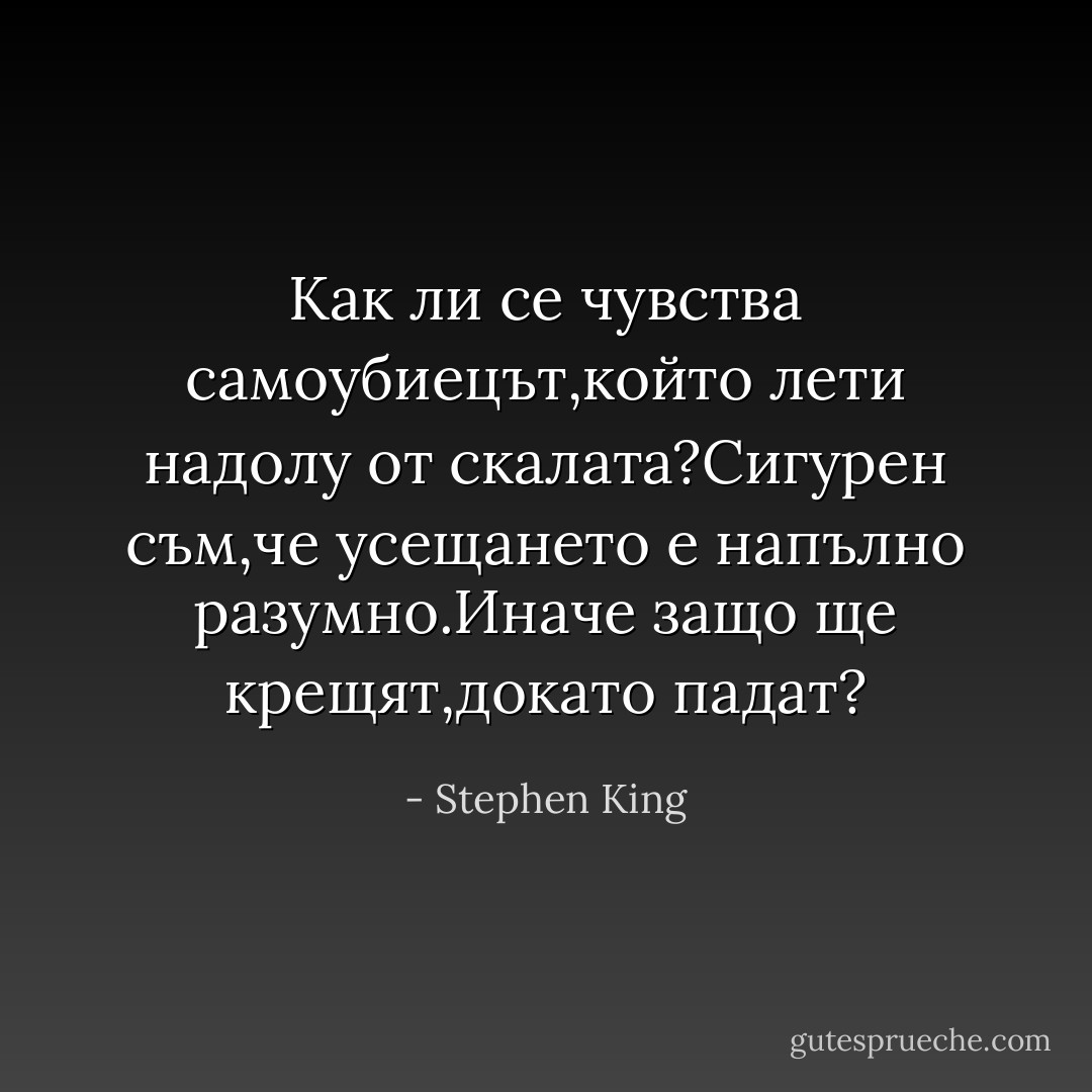 Как<br />ли се чувства самоубиецът,който лети надолу от скалата?Сигурен съм,че<br />усещането е напълно разумно.Иначе защо ще крещят,докато падат? - Stephen King