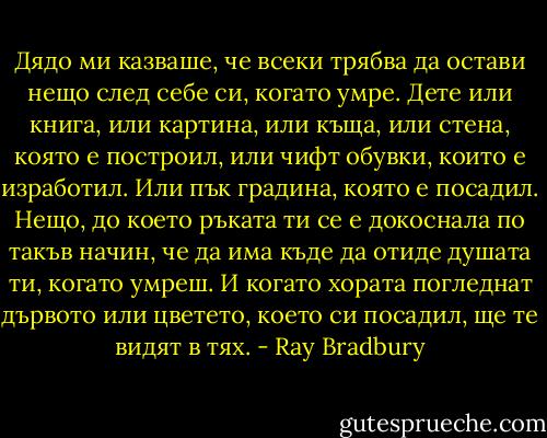 Дядо ми казваше, че всеки трябва да остави нещо след себе си, когато умре. Дете или книга, или картина, или къща, или стена, която е построил, или чифт обувки, които е изработил. Или пък градина, която е посадил. Нещо, до което ръката ти се е докоснала по такъв начин, че да има къде да отиде душата ти, когато умреш. И когато хората погледнат дървото или цветето, което си посадил, ще те видят в тях. - Ray Bradbury