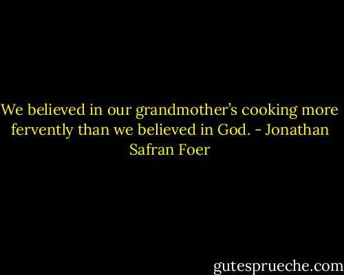 We believed in our grandmother’s cooking more fervently than we believed in God. - Jonathan Safran Foer
