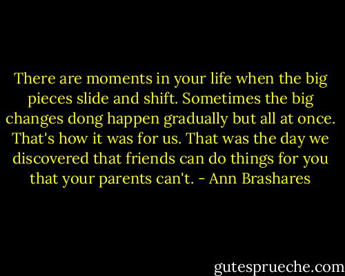 There are moments in your life when the big pieces slide and shift. Sometimes the big changes dong happen gradually but all at once. That's how it was for us. That was the day we discovered that friends can do things for you that your parents can't. - Ann Brashares