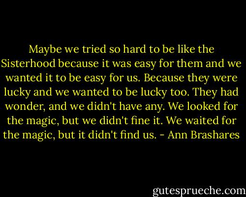 Maybe we tried so hard to be like the Sisterhood because it was easy for them and we wanted it to be easy for us. Because they were lucky and we wanted to be lucky too. They had wonder, and we didn't have any. We looked for the magic, but we didn't fine it. We waited for the magic, but it didn't find us. - Ann Brashares