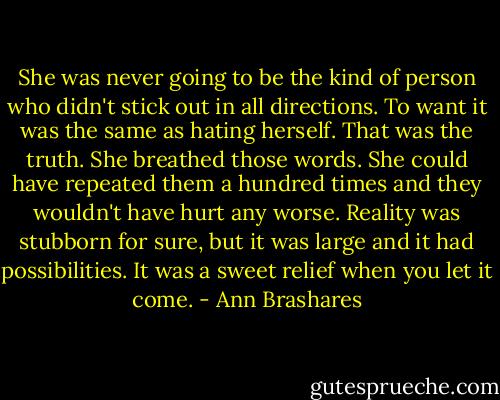 She was never going to be the kind of person who didn't stick out in all directions. To want it was the same as hating herself. That was the truth. She breathed those words. She could have repeated them a hundred times and they wouldn't have hurt any worse. Reality was stubborn for sure, but it was large and it had possibilities. It was a sweet relief when you let it come. - Ann Brashares