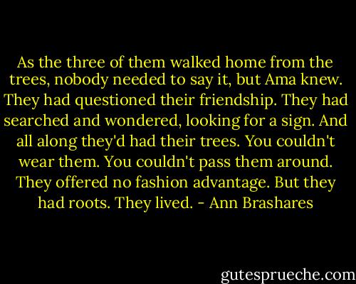 As the three of them walked home from the trees, nobody needed to say it, but Ama knew. They had questioned their friendship. They had searched and wondered, looking for a sign. And all along they'd had their trees. You couldn't wear them. You couldn't pass them around. They offered no fashion advantage. But they had roots. They lived. - Ann Brashares