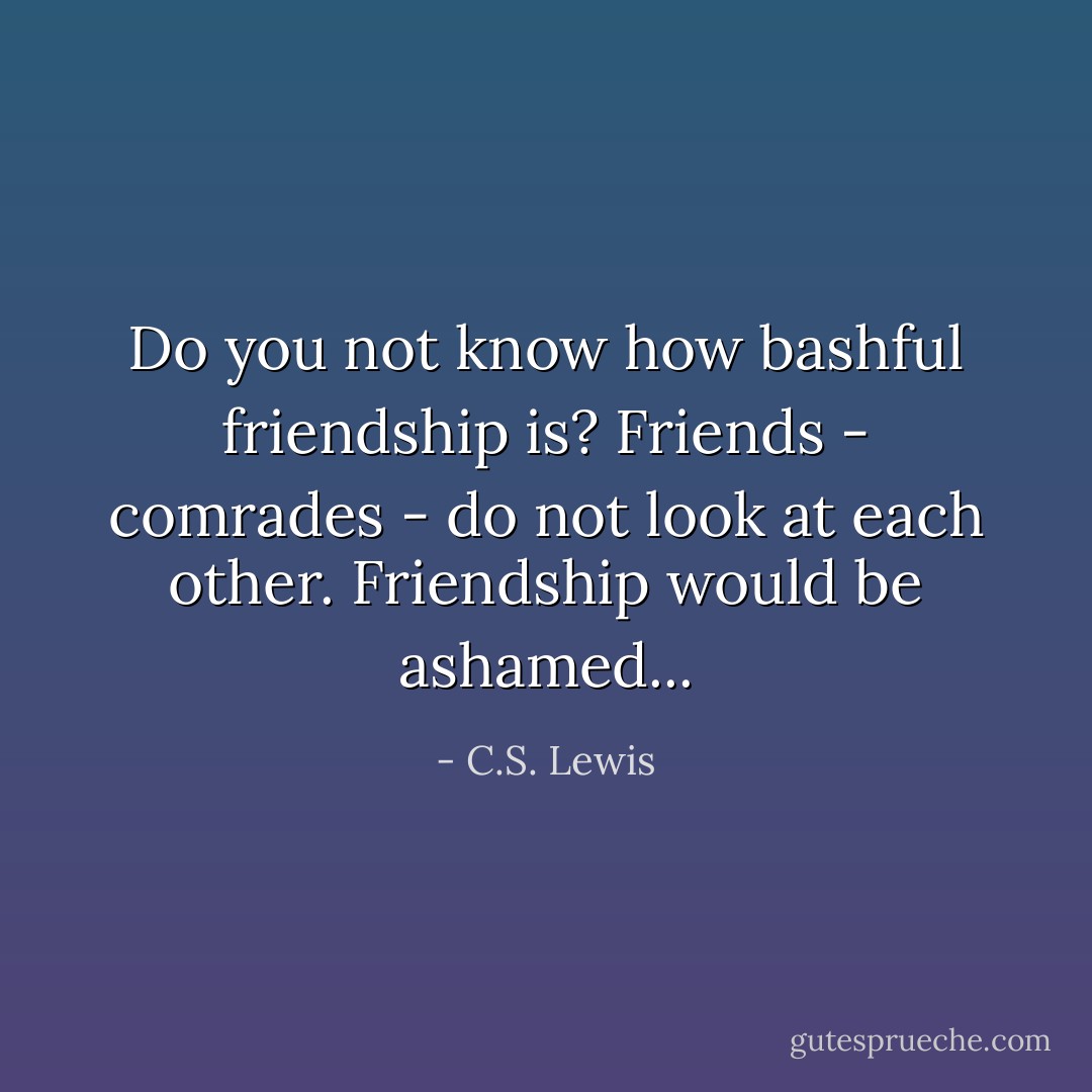 Do you not know how bashful friendship is? Friends - comrades - do not look at each other. Friendship would be ashamed... - C.S. Lewis