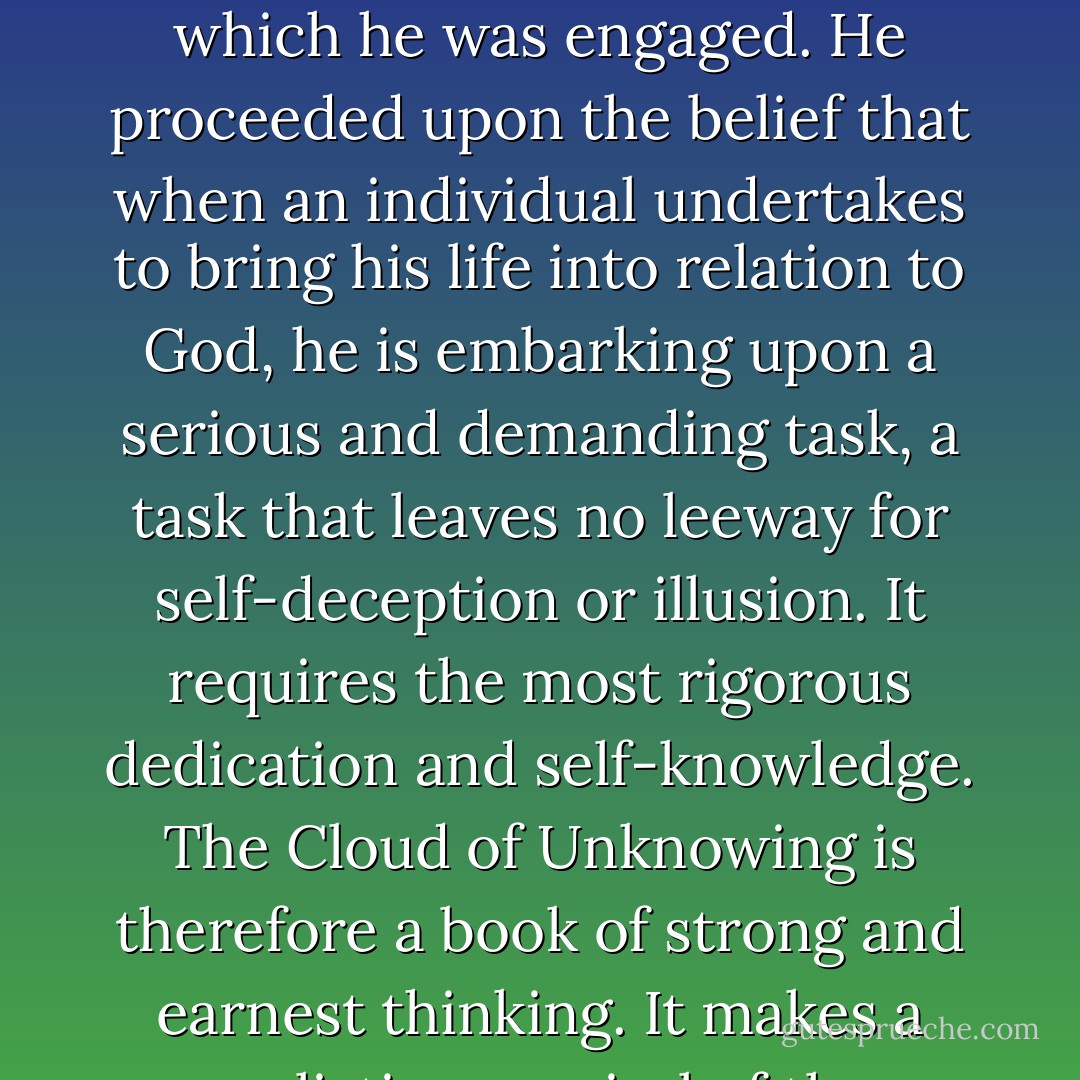 <i>The Cloud of Unknowing</i> was written by someone who was exceedingly tough-minded in the sense in which <a href="https://www.goodreads.com/author/show/15865.William_James" title="William James" rel="nofollow noopener">William James</a> used the phrase. He was most unsentimental, matter of fact, and down to earth; and he regarded this habit of mind as a prerequisite for the work in which he was engaged. He proceeded upon the belief that when an individual undertakes to bring his life into relation to God, he is embarking upon a serious and demanding task, a task that leaves no leeway for self-deception or illusion. It requires the most rigorous dedication and self-knowledge. <i>The Cloud of Unknowing</i> is therefore a book of strong and earnest thinking. It makes a realistic appraisal of the problems and weaknesses of individual human beings, for it regards man's imperfections as the raw material to be worked with in carrying out the discipline of spiritual development. - Ira Progoff