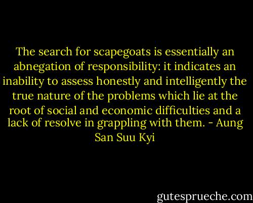The search for scapegoats is essentially an abnegation of responsibility: it indicates an inability to assess honestly and intelligently the true nature of the problems which lie at the root of social and economic difficulties and a lack of resolve in grappling with them. - Aung San Suu Kyi