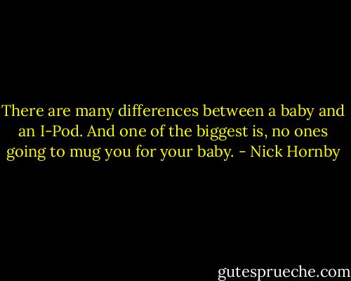 There are many differences between a baby and an I-Pod. And one of the biggest is, no ones going to mug you for your baby. - Nick Hornby