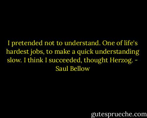 I pretended not to understand. One of life's hardest jobs, to make a quick understanding slow. I think I succeeded, thought Herzog. - Saul Bellow
