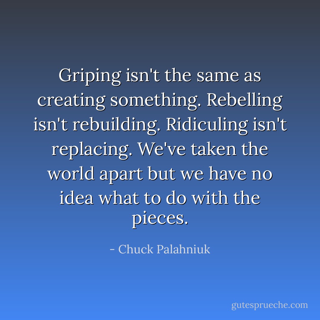 Griping isn't the same as creating something. Rebelling isn't rebuilding. Ridiculing isn't replacing. We've taken the world apart but we have no idea what to do with the pieces. - Chuck Palahniuk