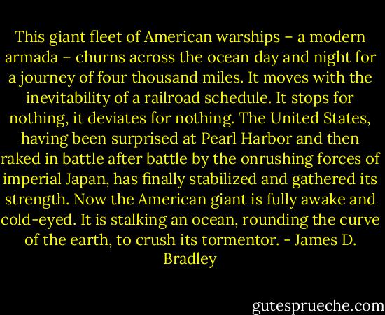 This giant fleet of American warships – a modern armada – churns across the ocean day and night for a journey of four thousand miles. It moves with the inevitability of a railroad schedule. It stops for nothing, it deviates for nothing. The United States, having been surprised at Pearl Harbor and then raked in battle after battle by the onrushing forces of imperial Japan, has finally stabilized and gathered its strength. Now the American giant is fully awake and cold-eyed. It is stalking an ocean, rounding the curve of the earth, to crush its tormentor. - James D. Bradley
