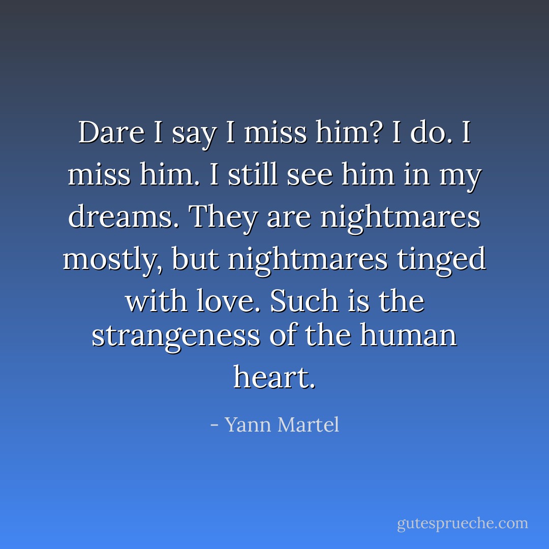 Dare I say I miss him? I do. I miss him. I still see him in my dreams. They are nightmares mostly, but nightmares tinged with love. Such is the strangeness of the human heart. - Yann Martel