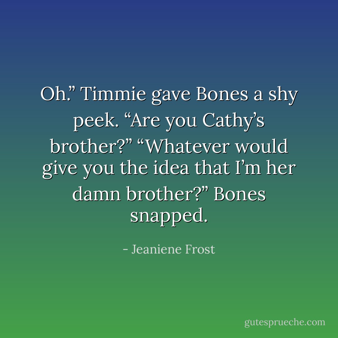 Oh.” Timmie gave Bones a shy peek. “Are you Cathy’s brother?”<br />“Whatever would give you the idea that I’m her damn brother?” Bones snapped. - Jeaniene Frost