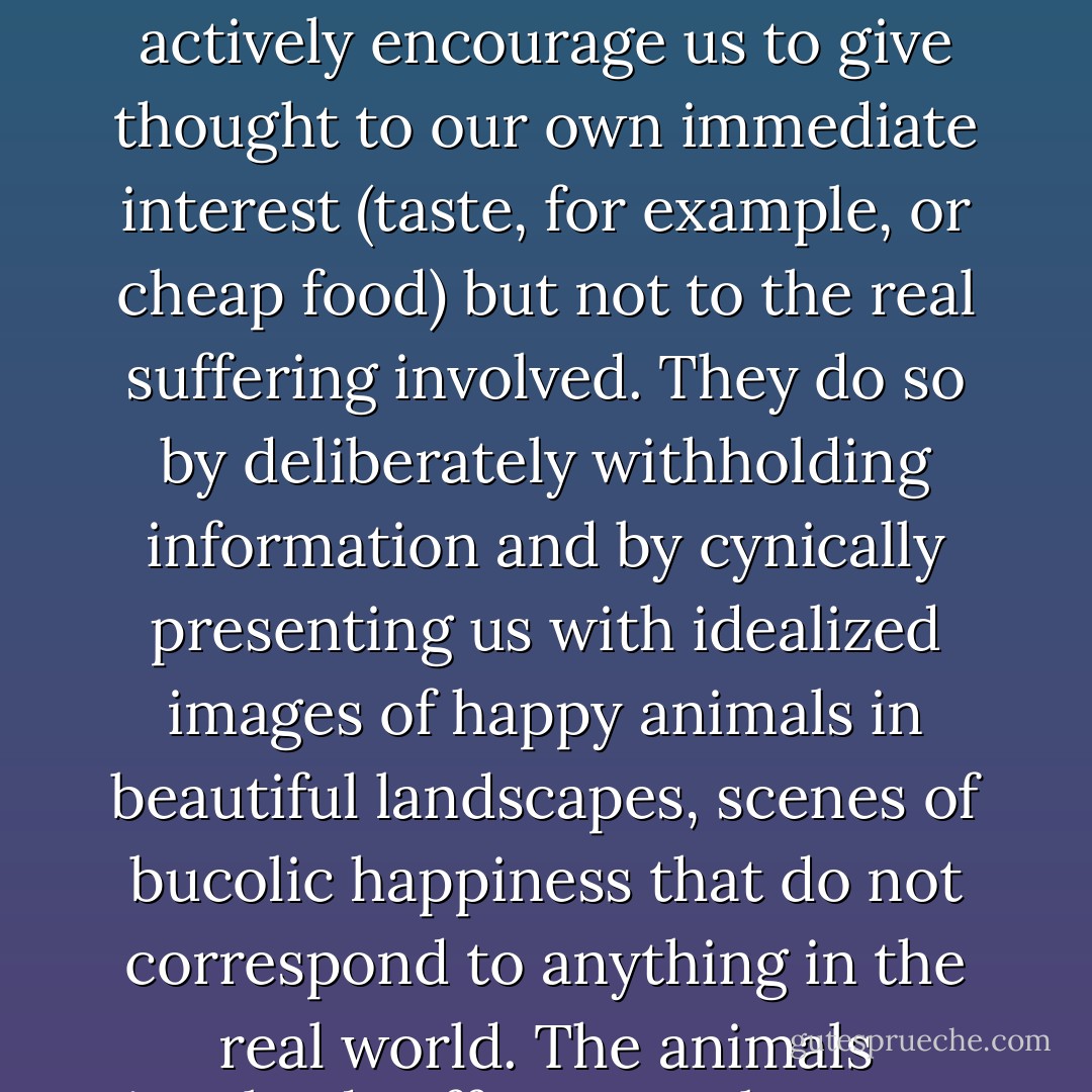 We are not encouraged, on a daily basis, to pay careful attention to the animals we eat. On the contrary, the meat, dairy, and egg industries all actively encourage us to give thought to our own immediate interest (taste, for example, or cheap food) but not to the real suffering involved. They do so by deliberately withholding information and by cynically presenting us with idealized images of happy animals in beautiful landscapes, scenes of bucolic happiness that do not correspond to anything in the real world. The animals involved suffer agony because of our ignorance. The least we owe them is to lessen that ignorance. - Jeffrey Moussaieff Masson