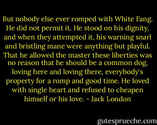 But nobody else ever romped with White Fang. He did not permit it. He stood on his dignity, and when they attempted it, his warning snarl and bristling mane were anything but playful. That he allowed the master these liberties was no reason that he should be a common dog, loving here and loving there, everybody's property for a romp and good time. He loved with single heart and refused to cheapen himself or his love. - Jack London