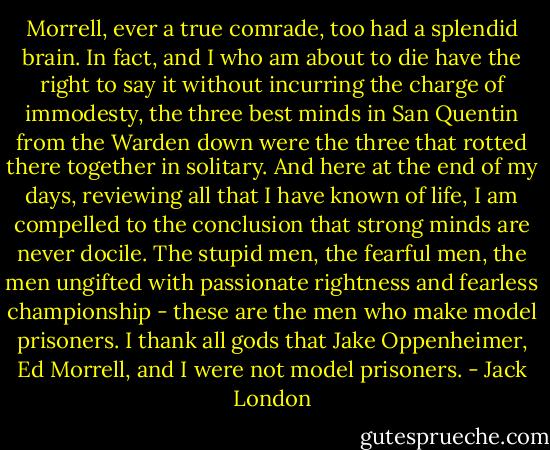 Morrell, ever a true comrade, too had a splendid brain. In fact, and I who am about to die have the right to say it without incurring the charge of immodesty, the three best minds in San Quentin from the Warden down were the three that rotted there together in solitary. And here at the end of my days, reviewing all that I have known of life, I am compelled to the conclusion that strong minds are never docile. The stupid men, the fearful men, the men ungifted with passionate rightness and fearless championship - these are the men who make model prisoners. I thank all gods that Jake Oppenheimer, Ed Morrell, and I were not model prisoners. - Jack London