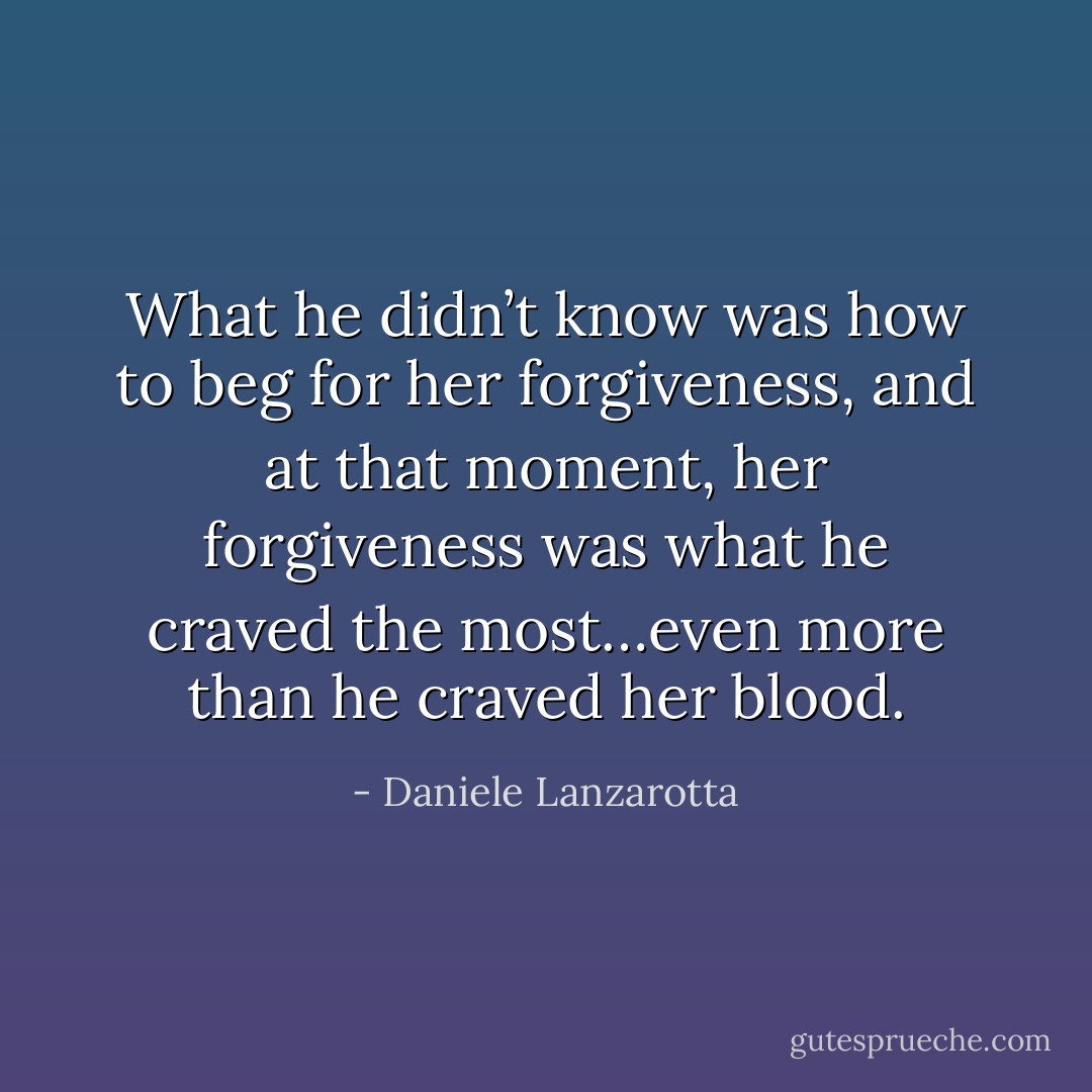 What he didn’t know was how to beg for her forgiveness, and at that moment, her forgiveness was what he craved the most…even more than he craved her blood. - Daniele Lanzarotta