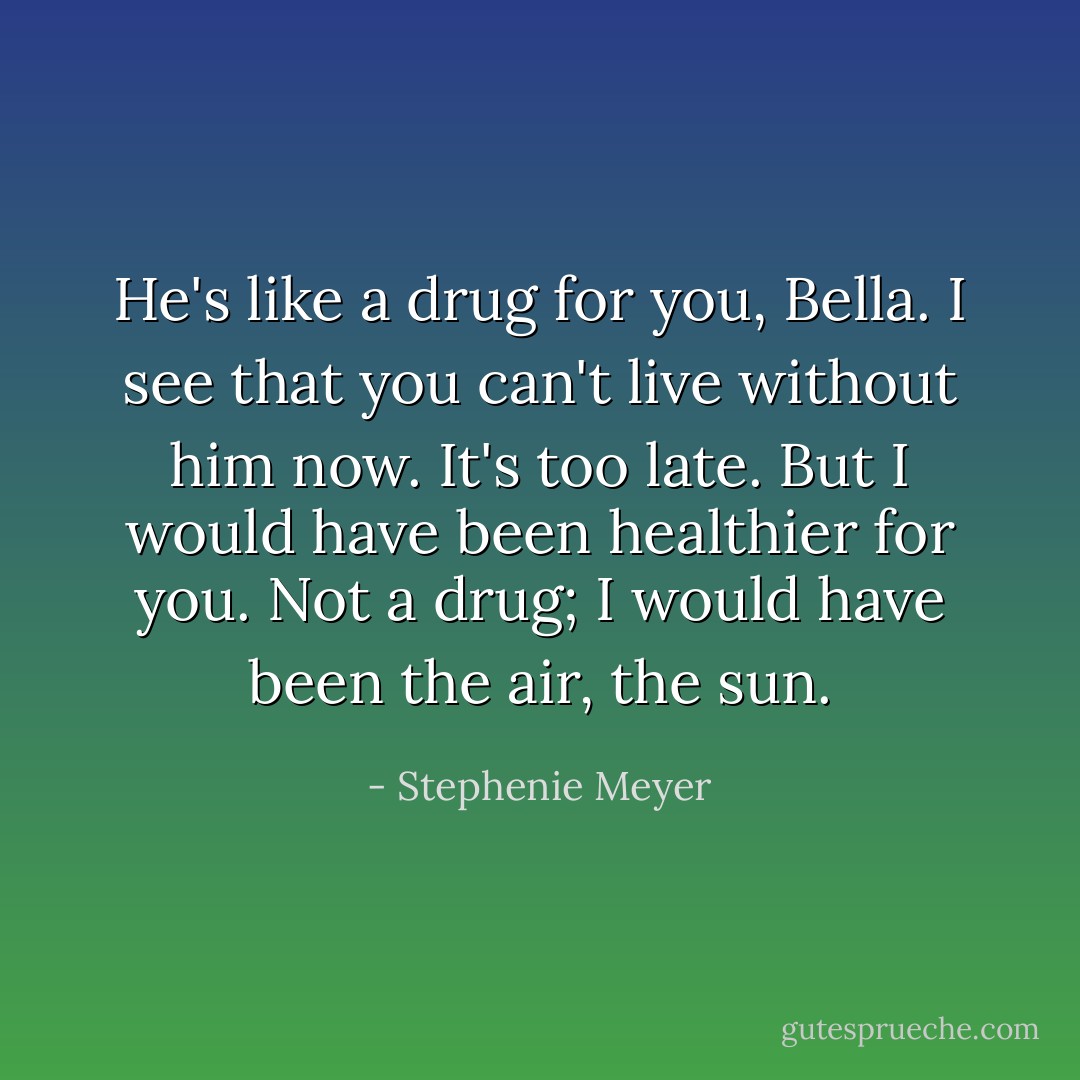 He's like a drug for you, Bella. I see that you can't live without him now. It's too late. But I would have been healthier for you. Not a drug; I would have been the air, the sun. - Stephenie Meyer