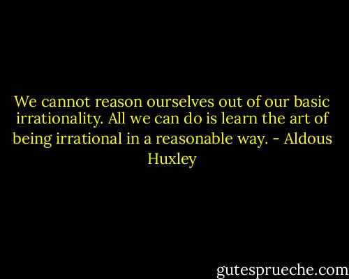 We cannot reason ourselves out of our basic irrationality. All we can do is learn the art of being irrational in a reasonable way. - Aldous Huxley