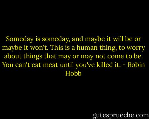 Someday is someday, and maybe it will be or maybe it won't. This is a human thing, to worry about things that may or may not come to be. You can't eat meat until you've killed it. - Robin Hobb