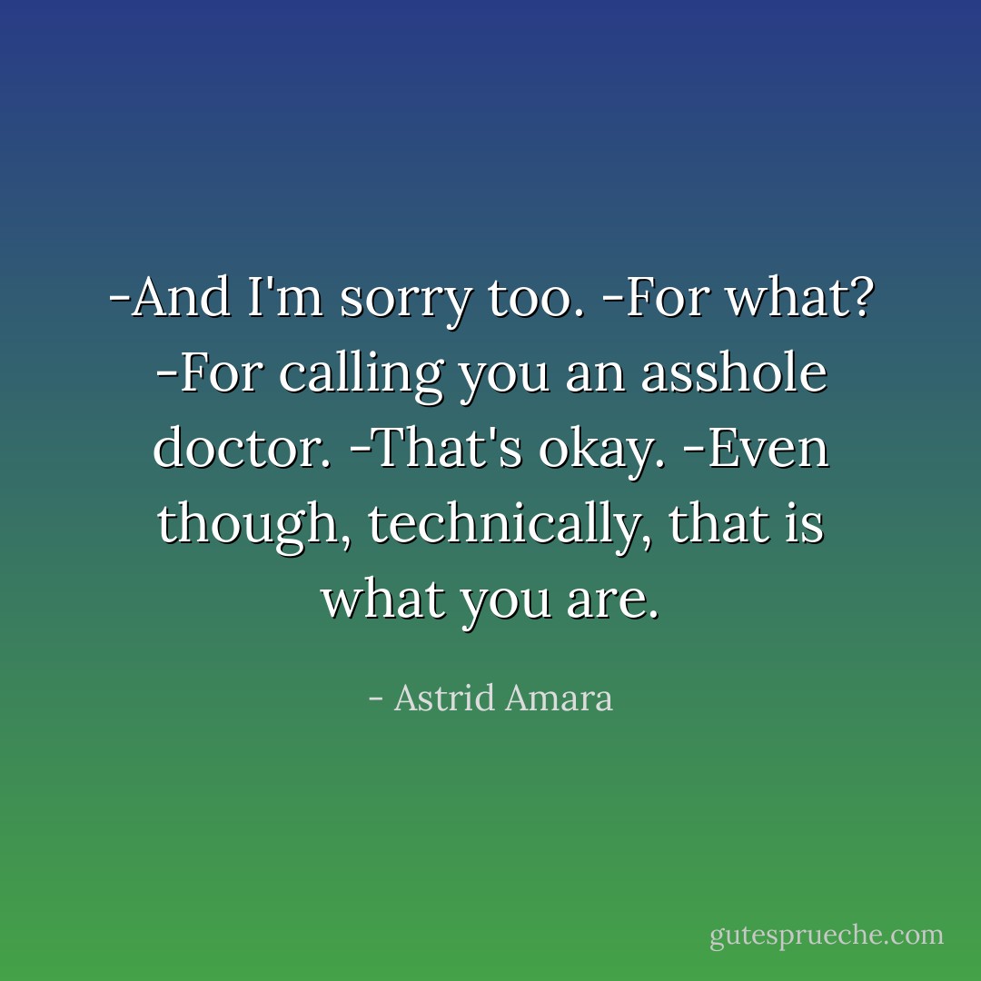 -And I'm sorry too.<br />-For what?<br />-For calling you an asshole doctor.<br />-That's okay.<br />-Even though, technically, that is what you are. - Astrid Amara