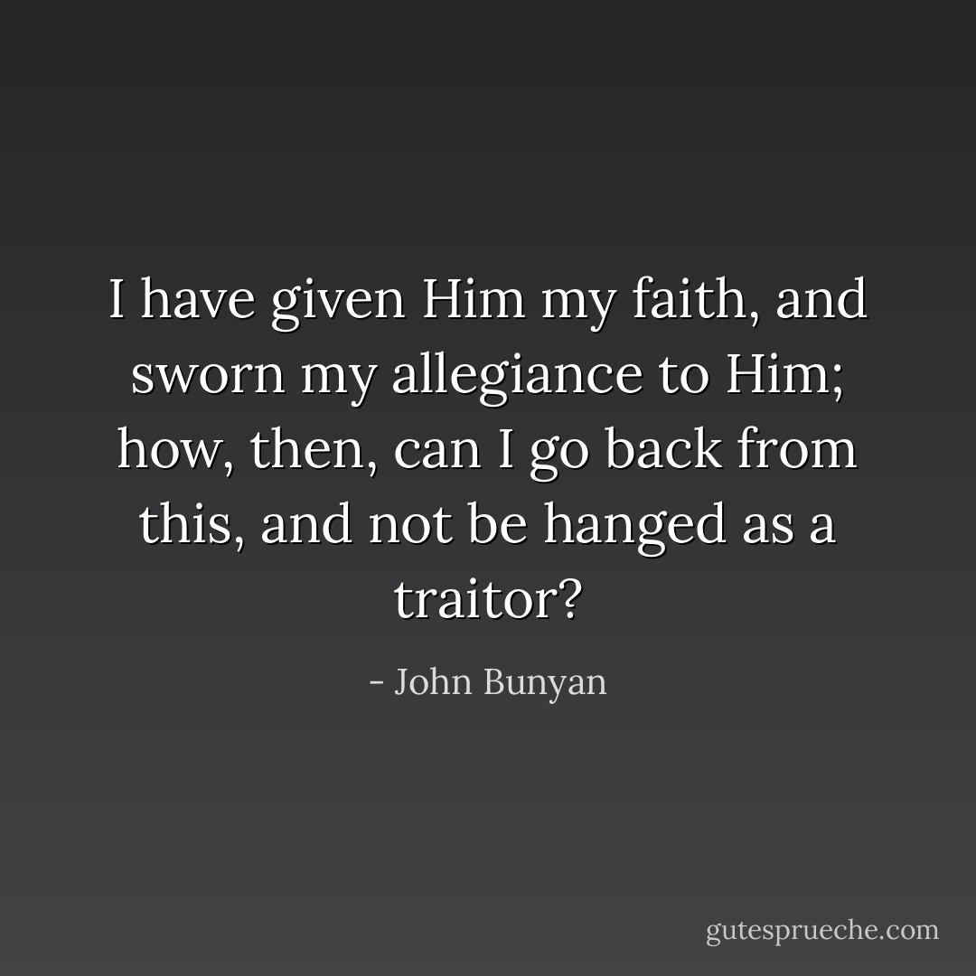I have given Him my faith, and sworn my allegiance to Him; how, then, can I go back from this, and not be hanged as a traitor? - John Bunyan