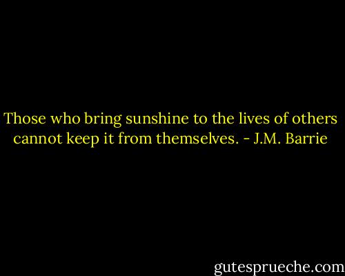 Those who bring sunshine to the lives of others cannot keep it from themselves. - J.M. Barrie