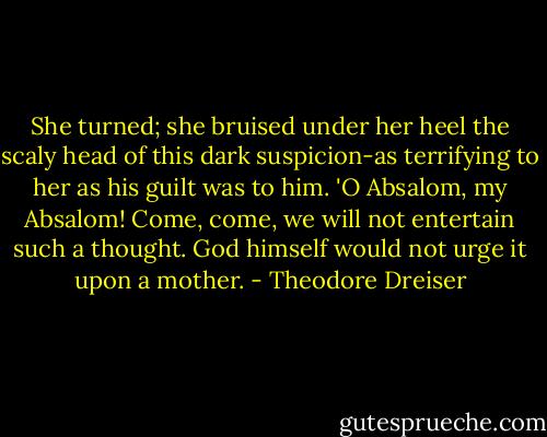 She turned; she bruised under her heel the scaly head of this dark suspicion-as terrifying to her as his guilt was to him. 'O Absalom, my Absalom! Come, come, we will not entertain such a thought. God himself would not urge it upon a mother. - Theodore Dreiser
