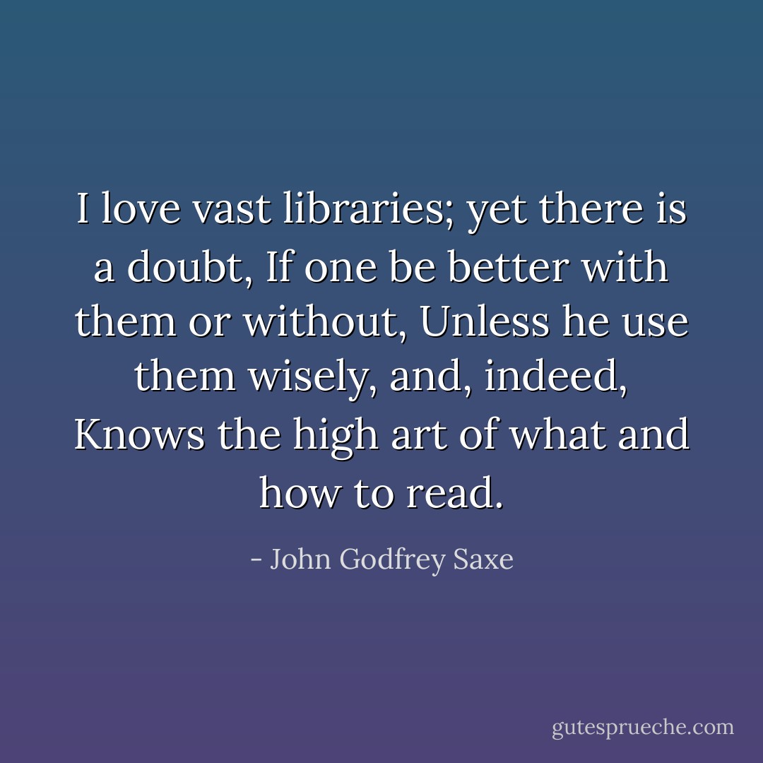 I love vast libraries; yet there is a doubt,<br />If one be better with them or without,<br />Unless he use them wisely, and, indeed,<br />Knows the high art of what and how to read. - John Godfrey Saxe