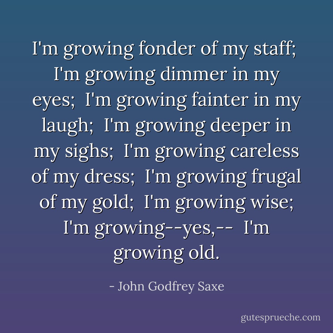 I'm growing fonder of my staff;<br /> I'm growing dimmer in my eyes;<br /> I'm growing fainter in my laugh;<br /> I'm growing deeper in my sighs;<br /> I'm growing careless of my dress;<br /> I'm growing frugal of my gold;<br /> I'm growing wise; I'm growing--yes,--<br /> I'm growing old. - John Godfrey Saxe