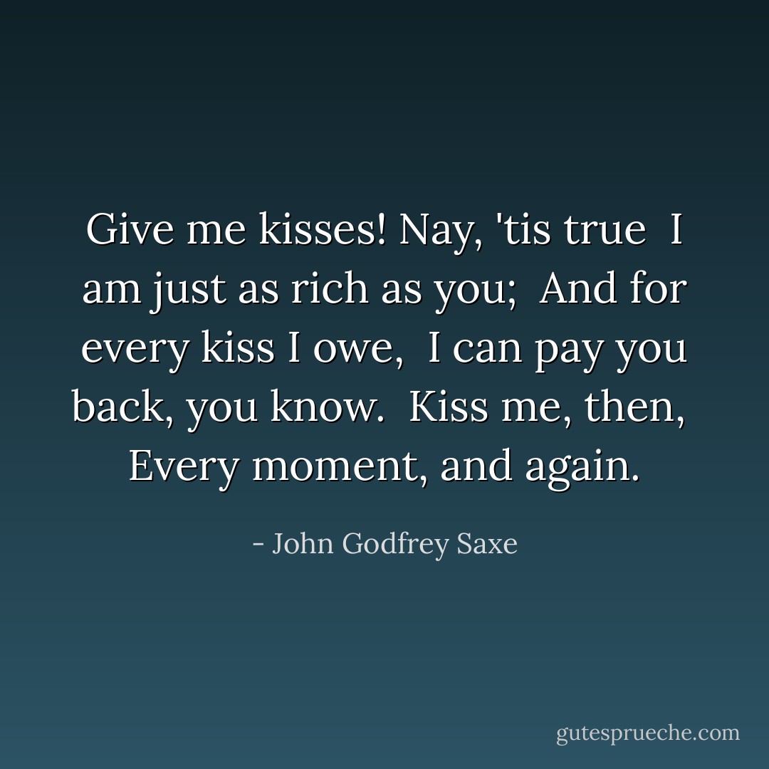 Give me kisses! Nay, 'tis true<br /> I am just as rich as you;<br /> And for every kiss I owe,<br /> I can pay you back, you know.<br /> Kiss me, then,<br /> Every moment, and again. - John Godfrey Saxe